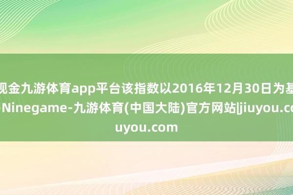 现金九游体育app平台该指数以2016年12月30日为基日-Ninegame-九游体育(中国大陆)官方网站|jiuyou.com