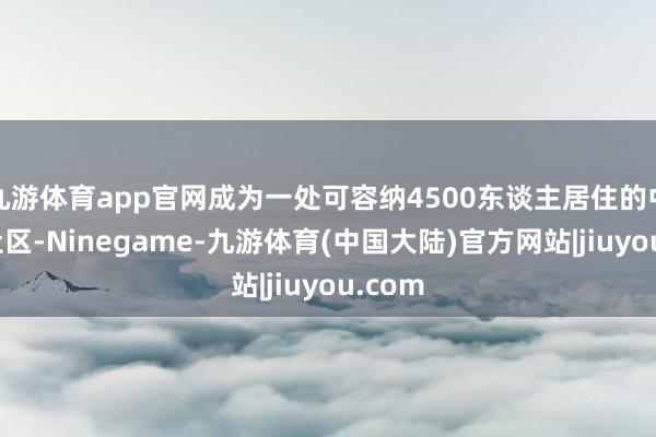 九游体育app官网成为一处可容纳4500东谈主居住的中大型社区-Ninegame-九游体育(中国大陆)官方网站|jiuyou.com