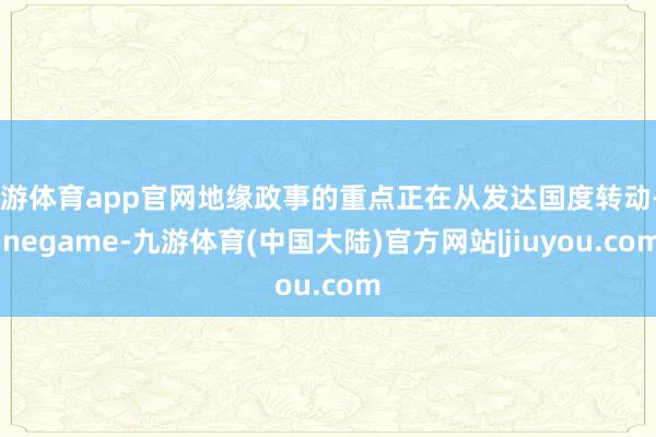 九游体育app官网地缘政事的重点正在从发达国度转动-Ninegame-九游体育(中国大陆)官方网站|jiuyou.com