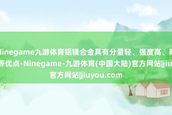 Ninegame九游体育铝镁合金具有分量轻、强度高、耐腐蚀性好等优点-Ninegame-九游体育(中国大陆)官方网站|jiuyou.com