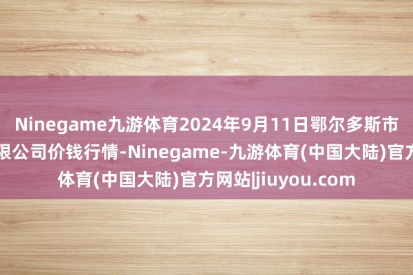 Ninegame九游体育2024年9月11日鄂尔多斯市万家惠农贸市集有限公司价钱行情-Ninegame-九游体育(中国大陆)官方网站|jiuyou.com