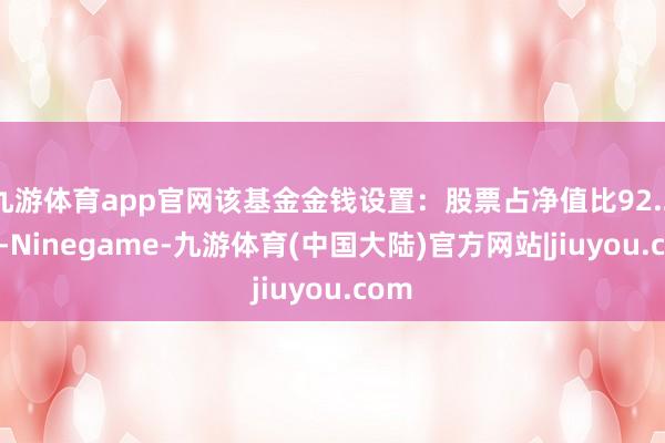 九游体育app官网该基金金钱设置：股票占净值比92.21%-Ninegame-九游体育(中国大陆)官方网站|jiuyou.com
