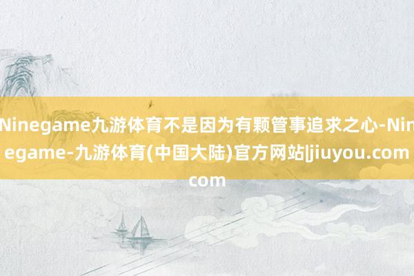 Ninegame九游体育不是因为有颗管事追求之心-Ninegame-九游体育(中国大陆)官方网站|jiuyou.com