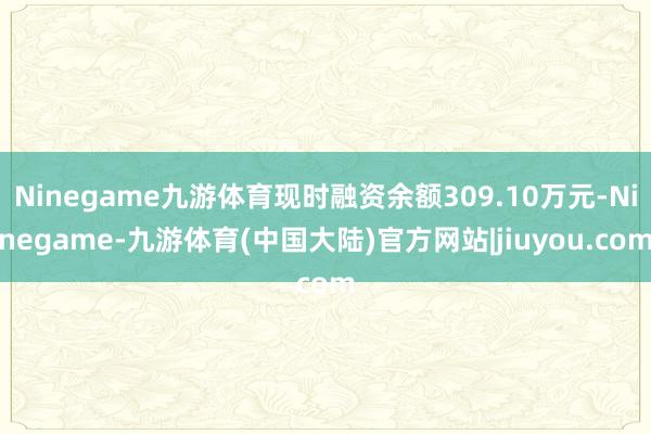 Ninegame九游体育现时融资余额309.10万元-Ninegame-九游体育(中国大陆)官方网站|jiuyou.com