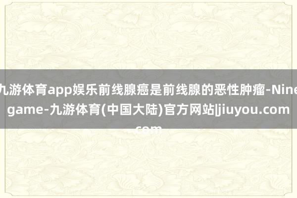 九游体育app娱乐前线腺癌是前线腺的恶性肿瘤-Ninegame-九游体育(中国大陆)官方网站|jiuyou.com