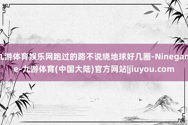 九游体育娱乐网跑过的路不说绕地球好几圈-Ninegame-九游体育(中国大陆)官方网站|jiuyou.com