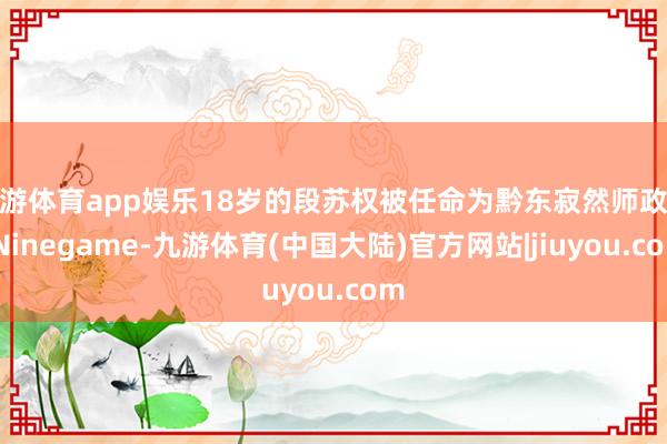 九游体育app娱乐18岁的段苏权被任命为黔东寂然师政委-Ninegame-九游体育(中国大陆)官方网站|jiuyou.com