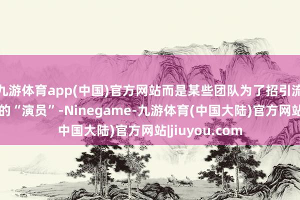 九游体育app(中国)官方网站而是某些团队为了招引流量而悉心筹谋的“演员”-Ninegame-九游体育(中国大陆)官方网站|jiuyou.com
