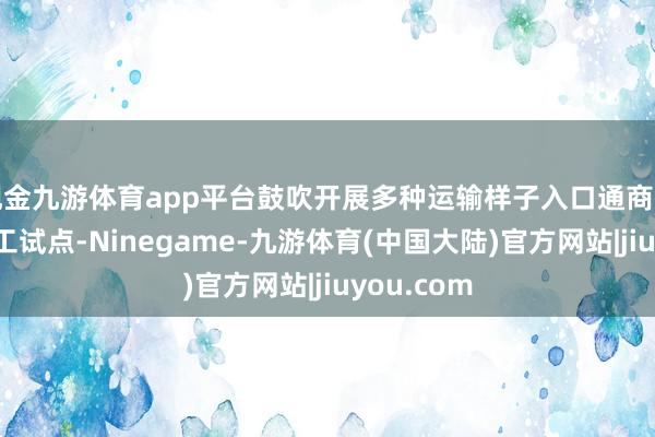 现金九游体育app平台鼓吹开展多种运输样子入口通商商品落地加工试点-Ninegame-九游体育(中国大陆)官方网站|jiuyou.com