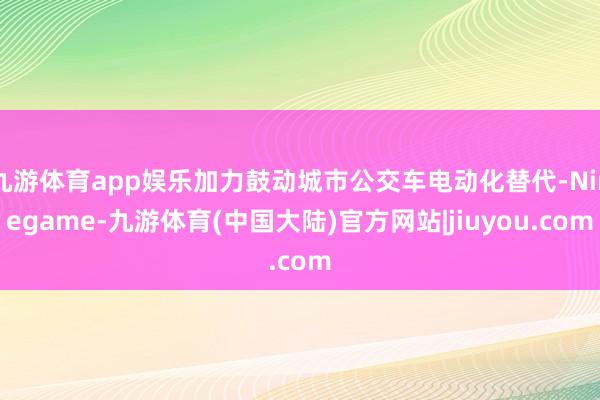九游体育app娱乐加力鼓动城市公交车电动化替代-Ninegame-九游体育(中国大陆)官方网站|jiuyou.com