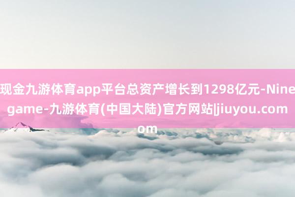 现金九游体育app平台总资产增长到1298亿元-Ninegame-九游体育(中国大陆)官方网站|jiuyou.com