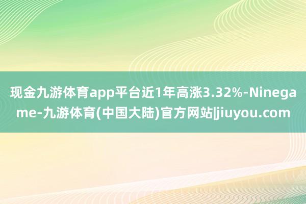 现金九游体育app平台近1年高涨3.32%-Ninegame-九游体育(中国大陆)官方网站|jiuyou.com