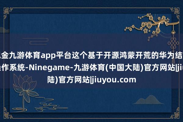 现金九游体育app平台这个基于开源鸿蒙开荒的华为结尾设立专用操作系统-Ninegame-九游体育(中国大陆)官方网站|jiuyou.com