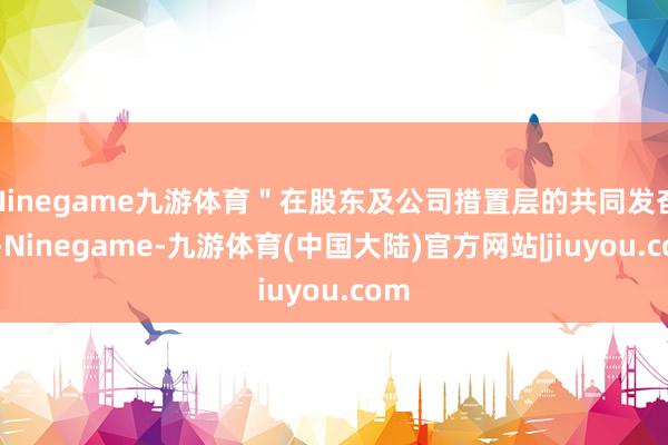 Ninegame九游体育＂在股东及公司措置层的共同发奋下-Ninegame-九游体育(中国大陆)官方网站|jiuyou.com