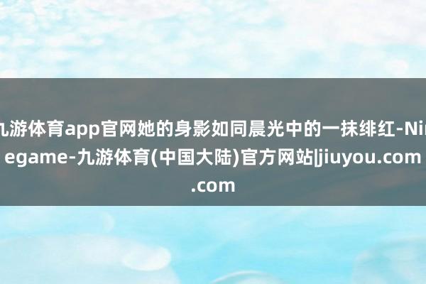 九游体育app官网她的身影如同晨光中的一抹绯红-Ninegame-九游体育(中国大陆)官方网站|jiuyou.com