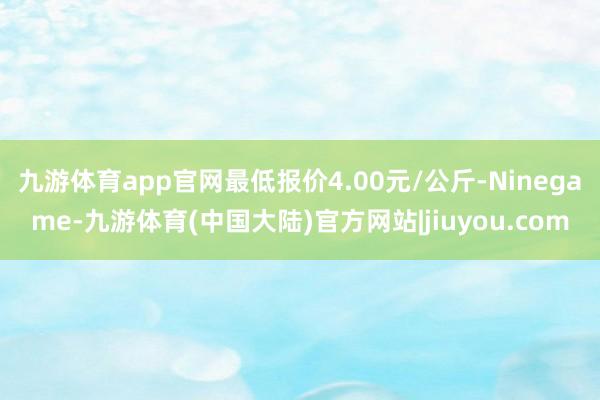 九游体育app官网最低报价4.00元/公斤-Ninegame-九游体育(中国大陆)官方网站|jiuyou.com