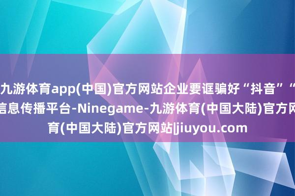 九游体育app(中国)官方网站企业要诓骗好“抖音”“小红书”等汇注信息传播平台-Ninegame-九游体育(中国大陆)官方网站|jiuyou.com