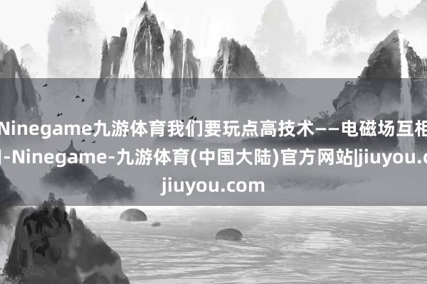 Ninegame九游体育我们要玩点高技术——电磁场互相作用-Ninegame-九游体育(中国大陆)官方网站|jiuyou.com