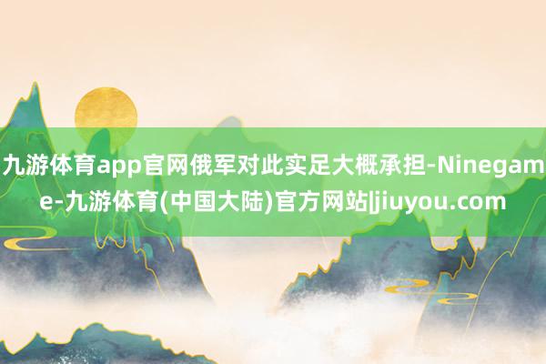 九游体育app官网俄军对此实足大概承担-Ninegame-九游体育(中国大陆)官方网站|jiuyou.com
