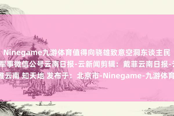 Ninegame九游体育值得向骁雄致意空洞东谈主民陆军、南陆一号着手：央广军事微信公号云南日报-云新闻剪辑：戴菲云南日报-云新闻不雅云南 知天地 发布于：北京市-Ninegame-九游体育(中国大陆)官方网站|jiuyou.com