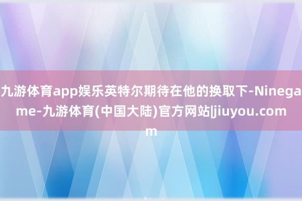 九游体育app娱乐英特尔期待在他的换取下-Ninegame-九游体育(中国大陆)官方网站|jiuyou.com