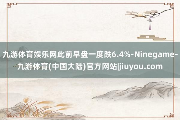 九游体育娱乐网此前早盘一度跌6.4%-Ninegame-九游体育(中国大陆)官方网站|jiuyou.com