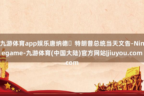 九游体育app娱乐　　唐纳德・特朗普总统当天文告-Ninegame-九游体育(中国大陆)官方网站|jiuyou.com