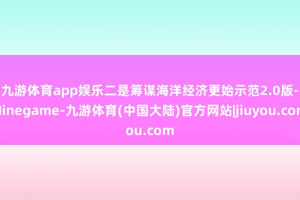 九游体育app娱乐　　二是筹谋海洋经济更始示范2.0版-Ninegame-九游体育(中国大陆)官方网站|jiuyou.com