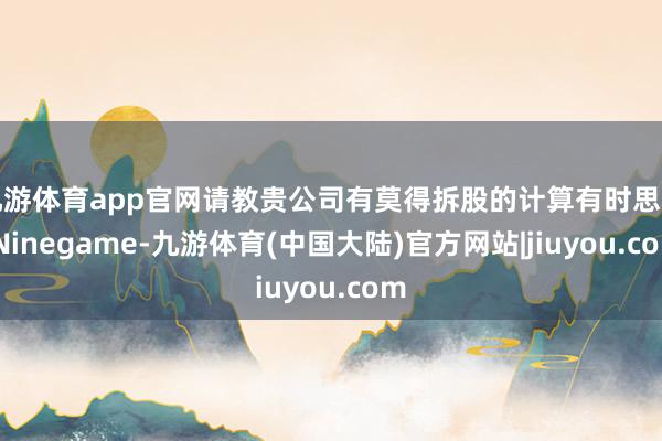 九游体育app官网请教贵公司有莫得拆股的计算有时思法-Ninegame-九游体育(中国大陆)官方网站|jiuyou.com