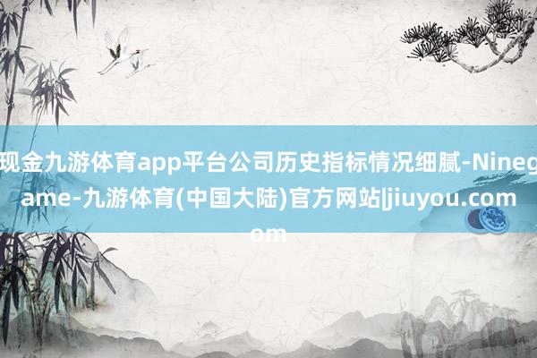 现金九游体育app平台公司历史指标情况细腻-Ninegame-九游体育(中国大陆)官方网站|jiuyou.com
