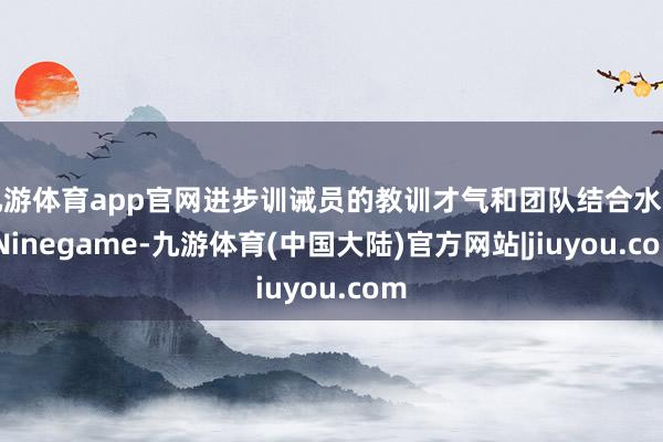 九游体育app官网进步训诫员的教训才气和团队结合水平-Ninegame-九游体育(中国大陆)官方网站|jiuyou.com