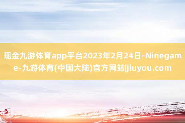 现金九游体育app平台2023年2月24日-Ninegame-九游体育(中国大陆)官方网站|jiuyou.com
