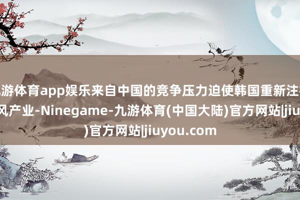九游体育app娱乐来自中国的竞争压力迫使韩国重新注视本身的上风产业-Ninegame-九游体育(中国大陆)官方网站|jiuyou.com